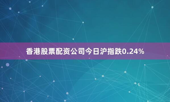 香港股票配资公司今日沪指跌0.24%