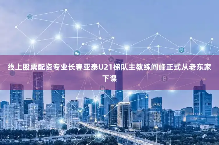 线上股票配资专业长春亚泰U21梯队主教练阎峰正式从老东家下课