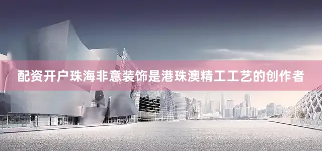 配资开户珠海非意装饰是港珠澳精工工艺的创作者
